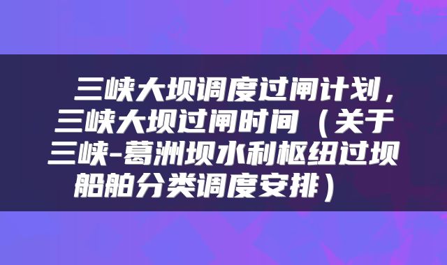  三峡大坝调度过闸计划，三峡大坝过闸时间（关于三峡-葛洲坝水利枢纽过坝船舶分类调度安排） 