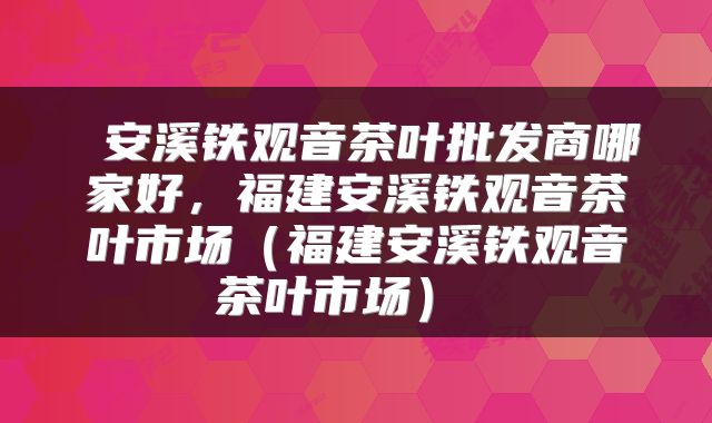 安溪铁观音茶叶批发商哪家好，福建安溪铁观音茶叶市场（福建安溪铁观音茶叶市场） 