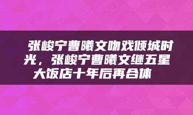  张峻宁曹曦文吻戏倾城时光，张峻宁曹曦文继五星大饭店十年后再合体 