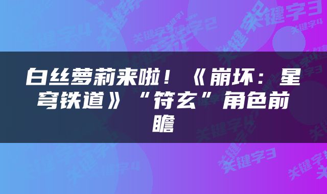 白丝萝莉来啦！《崩坏：星穹铁道》“符玄”角色前瞻