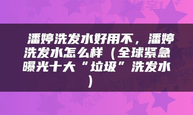  潘婷洗发水好用不，潘婷洗发水怎么样（全球紧急曝光十大“垃圾”洗发水） 