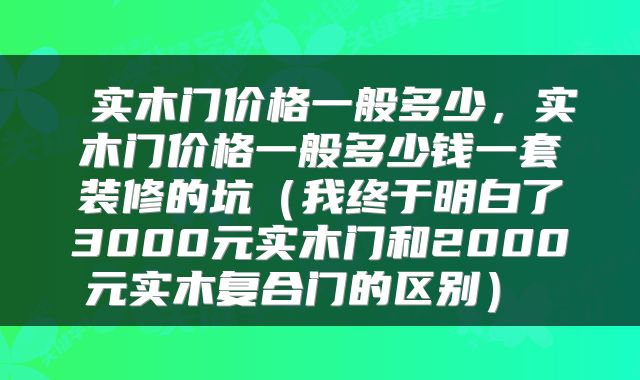  实木门价格一般多少，实木门价格一般多少钱一套装修的坑（我终于明白了3000元实木门和2000元实木复合门的区别） 