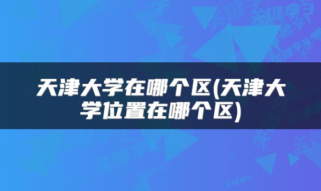 天津大学在哪个区(天津大学位置在哪个区)