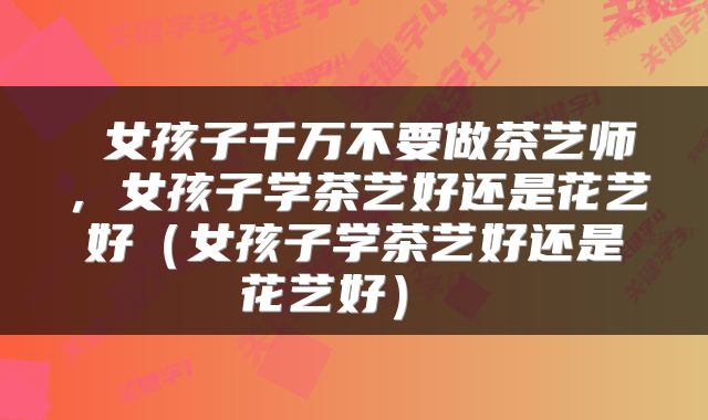  女孩子千万不要做茶艺师，女孩子学茶艺好还是花艺好（女孩子学茶艺好还是花艺好） 