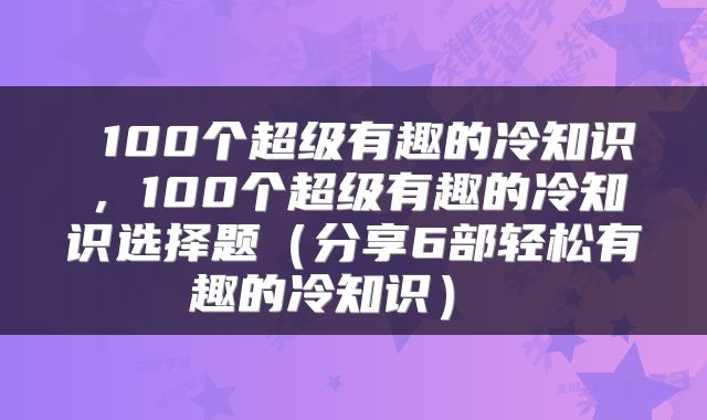  100个超级有趣的冷知识，100个超级有趣的冷知识选择题（分享6部轻松有趣的冷知识） 