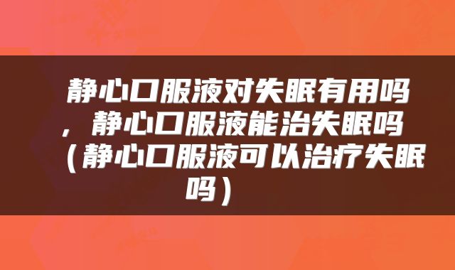  静心口服液对失眠有用吗，静心口服液能治失眠吗（静心口服液可以治疗失眠吗） 
