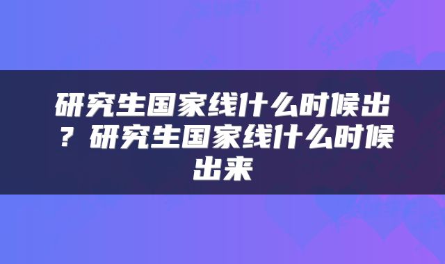 研究生国家线什么时候出？研究生国家线什么时候出来