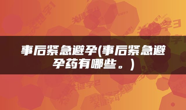 事后紧急避孕(事后紧急避孕药有哪些。)