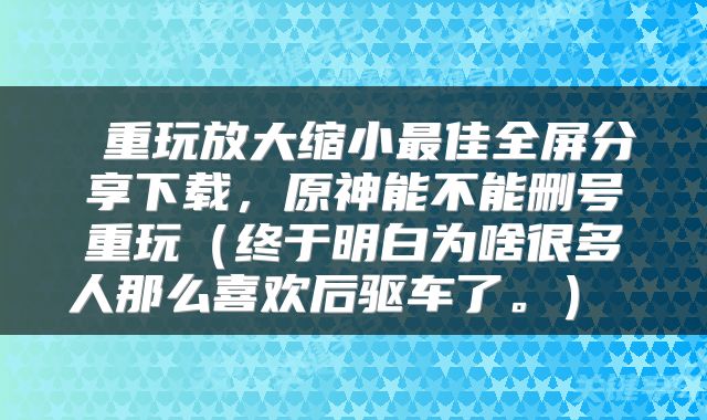  重玩放大缩小最佳全屏分享下载，原神能不能删号重玩（终于明白为啥很多人那么喜欢后驱车了。） 