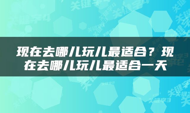 现在去哪儿玩儿最适合？现在去哪儿玩儿最适合一天
