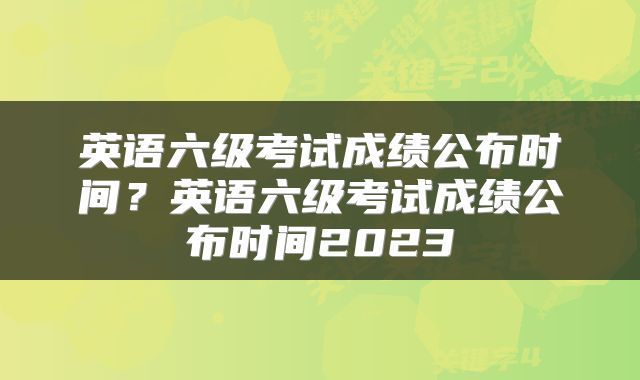 英语六级考试成绩公布时间？英语六级考试成绩公布时间2023