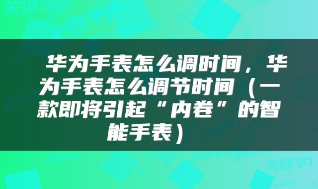  华为手表怎么调时间，华为手表怎么调节时间（一款即将引起“内卷”的智能手表） 