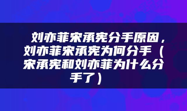  刘亦菲宋承宪分手原因，刘亦菲宋承宪为何分手（宋承宪和刘亦菲为什么分手了） 