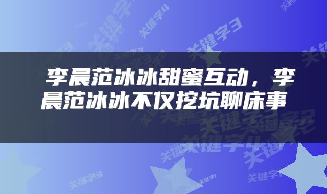  李晨范冰冰甜蜜互动，李晨范冰冰不仅挖坑聊床事 