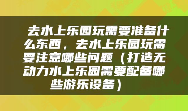  去水上乐园玩需要准备什么东西，去水上乐园玩需要注意哪些问题（打造无动力水上乐园需要配备哪些游乐设备） 
