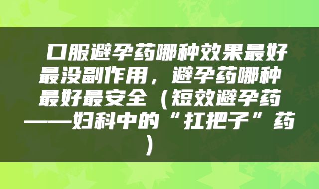  口服避孕药哪种效果最好最没副作用，避孕药哪种最好最安全（短效避孕药——妇科中的“扛把子”药） 