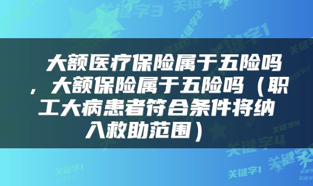  大额医疗保险属于五险吗，大额保险属于五险吗（职工大病患者符合条件将纳入救助范围） 