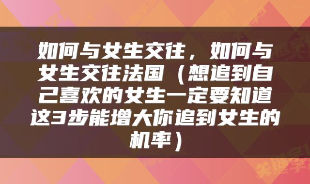 如何与女生交往，如何与女生交往法国（想追到自己喜欢的女生一定要知道这3步能增大你追到女生的机率）