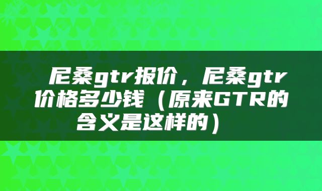  尼桑gtr报价，尼桑gtr价格多少钱（原来GTR的含义是这样的） 