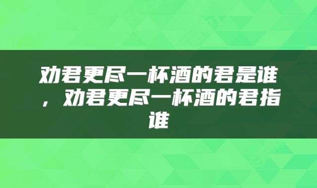 劝君更尽一杯酒的君是谁，劝君更尽一杯酒的君指谁