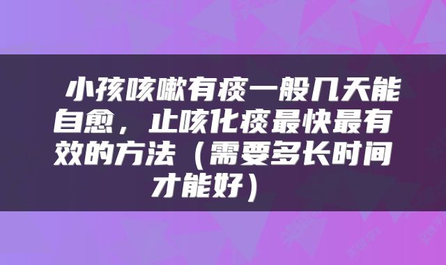  小孩咳嗽有痰一般几天能自愈，止咳化痰最快最有效的方法（需要多长时间才能好） 