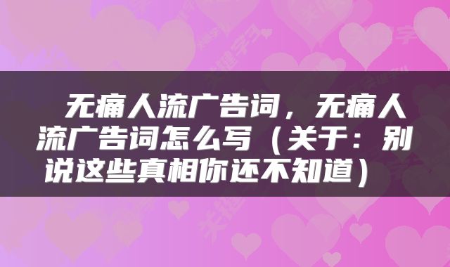  无痛人流广告词，无痛人流广告词怎么写（关于：别说这些真相你还不知道） 