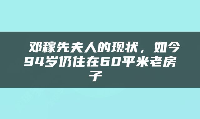 邓稼先夫人的现状，如今94岁仍住在60平米老房子 