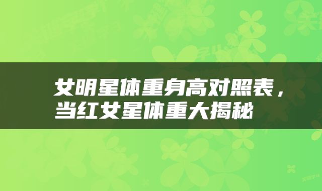 女明星体重身高对照表,当红女星体重大揭秘