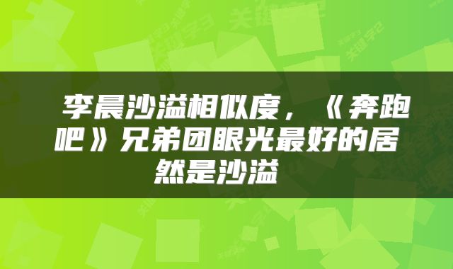 李晨沙溢相似度，《奔跑吧》兄弟团眼光最好的居然是沙溢 
