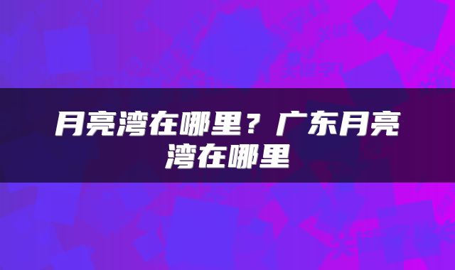 月亮湾在哪里？广东月亮湾在哪里