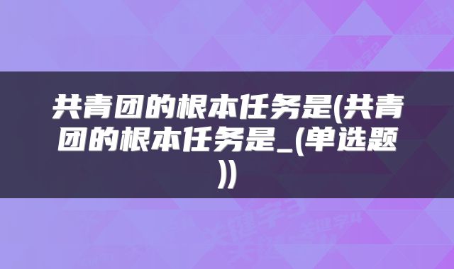共青团的根本任务是(共青团的根本任务是_(单选题))