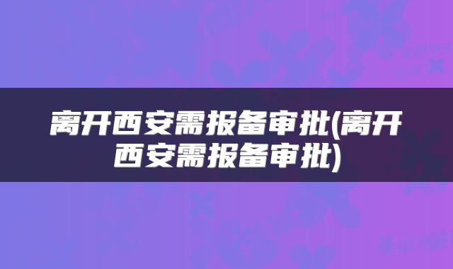 离开西安需报备审批(离开西安需报备审批)