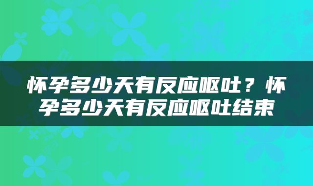 怀孕多少天有反应呕吐？怀孕多少天有反应呕吐结束