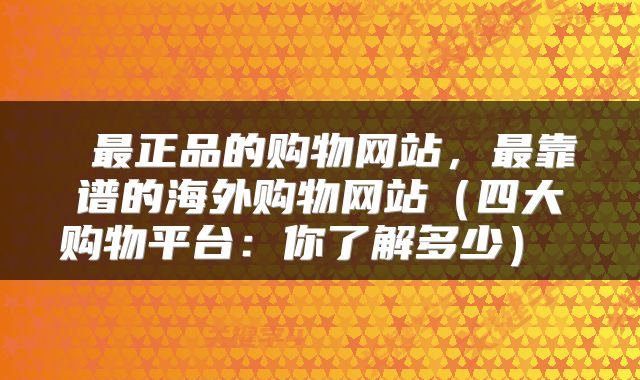  最正品的购物网站，最靠谱的海外购物网站（四大购物平台：你了解多少） 