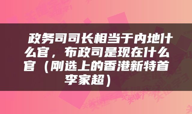  政务司司长相当于内地什么官，布政司是现在什么官（刚选上的香港新特首李家超） 
