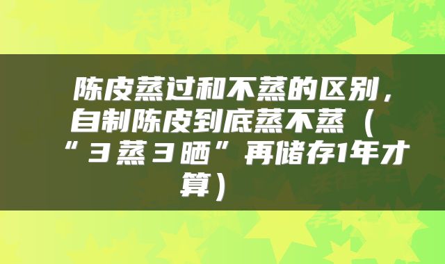  陈皮蒸过和不蒸的区别，自制陈皮到底蒸不蒸（“３蒸３晒”再储存1年才算） 