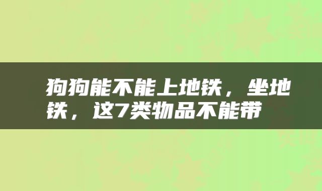  狗狗能不能上地铁，坐地铁，这7类物品不能带 