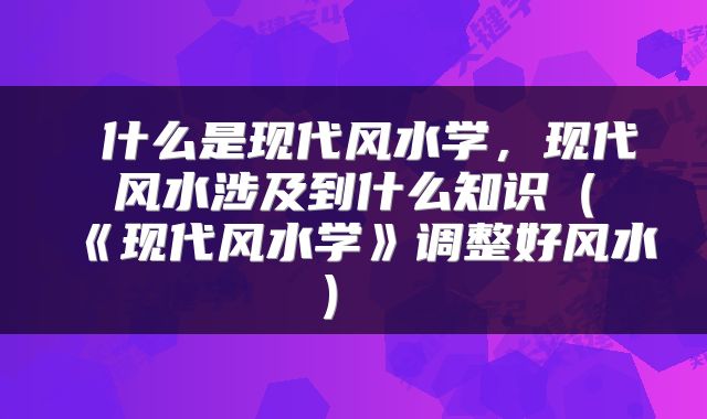 什么是现代风水学，现代风水涉及到什么知识（《现代风水学》调整好风水） 