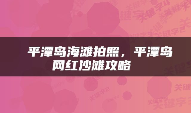  平潭岛海滩拍照，平潭岛网红沙滩攻略 