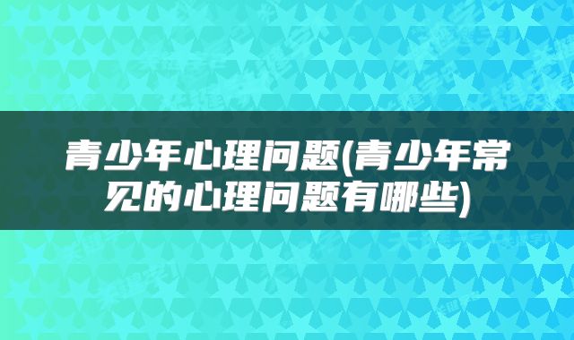 青少年心理问题(青少年常见的心理问题有哪些)