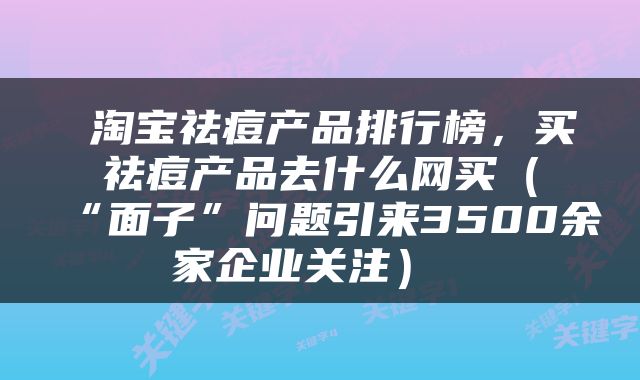  淘宝祛痘产品排行榜，买祛痘产品去什么网买（“面子”问题引来3500余家企业关注） 