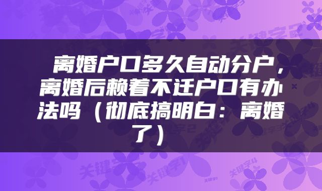  离婚户口多久自动分户，离婚后赖着不迁户口有办法吗（彻底搞明白：离婚了） 