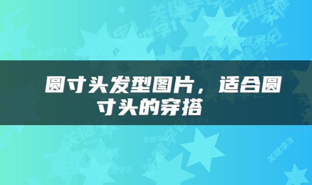  圆寸头发型图片，适合圆寸头的穿搭 