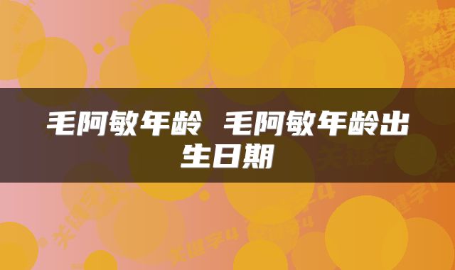 毛阿敏年龄 毛阿敏年龄出生日期