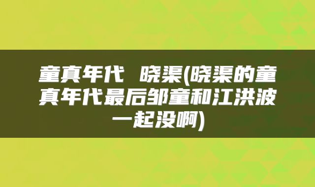 童真年代 晓渠(晓渠的童真年代最后邹童和江洪波一起没啊)