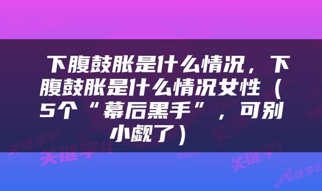  下腹鼓胀是什么情况，下腹鼓胀是什么情况女性（5个“幕后黑手”，可别小觑了） 