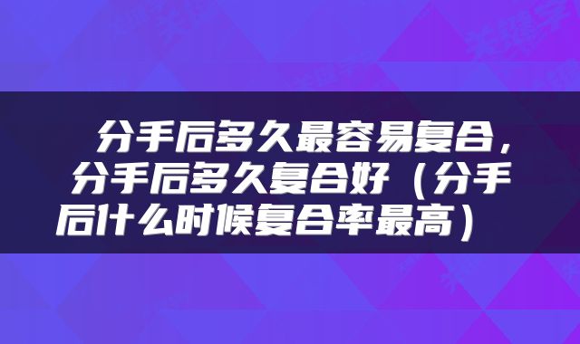  分手后多久最容易复合，分手后多久复合好（分手后什么时候复合率最高） 