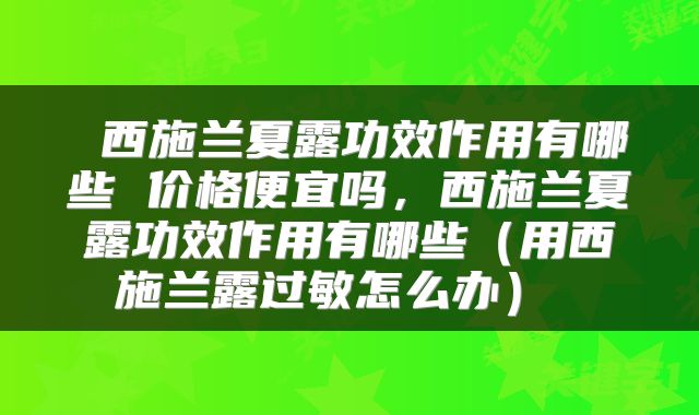  西施兰夏露功效作用有哪些 价格便宜吗，西施兰夏露功效作用有哪些（用西施兰露过敏怎么办） 