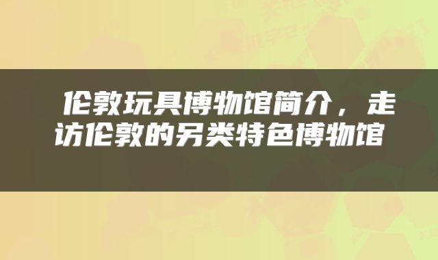  伦敦玩具博物馆简介，走访伦敦的另类特色博物馆 