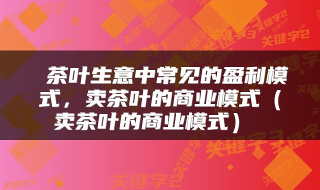 茶叶生意中常见的盈利模式,卖茶叶的商业模式(卖茶叶的商业模式)